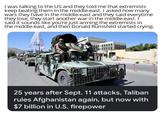 I was talking to the US and they told me that extremists keep beating them in the middle-east. I asked how many wars they have in the middle-east and they said everytime they lose, they start another war in the middle-east. I said it sounds like you're just arming the extremists in the middle-east, and then Donald Rumsfeld started crying. 25 years after Sept. 11 attacks, Taliban rules Afghanistan again, but now with $7 billion in U.S. firepower