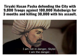 Tiryaki Hasan Pasha defending the City with 9,000 Troops against 100,000 Habsburgs for 3 months and killing 30,000 with his assault. I am not in danger, Skyler. I am the danger.