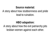 Source material: A story about how stubbornness and pride lead to ruination. HBO adapation: A story about how the evil patriarchy pits lesbian women against each other.