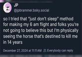 JP @jpbrammer.bsky.social so I tried that "just don't sleep" method for making my 6 am flight and folks you're not going to believe this but I'm physically seeing the horse that's destined to kill me in 14 years December 27, 2024 at 11:11 AM Everybody can reply
