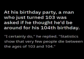 At his birthday party, a man who just turned 103 was asked if he thought he'd be around for his 104th birthday. "I certainly do," he replied. "Statistics show that very few people die between the ages of 103 and 104."