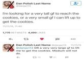 Dan Polish Last Name @danjan13 I'm looking for a very tall gf to reach the cookies, or a very small gf I can lift up to get the cookies. 11/11/15, 11:40 1,770 RETWEETS 4,490 LIKES 27 Dan Polish Last Name @danjan13 11/11/15 @danjan13 OR a very very large gf to lift me to get the cookies. Medium will not do. 16 91