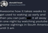 donald boat @laserboat999 Awesome how it takes weeks to get used to waking up early and then you can just it all away in one night by watching youtube gnome sightings in South America until 3 am