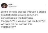 torY @yrotftw so did anyone else go through a phase as a kid where u were genuinely concerned ab the bermuda triangle???? 6 y/o me was like bro???? why are we not solving this PROBLEM??