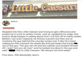 153 Little Caesars ་་ Kevin S. QQQQQ Stopped into this Little Caesars just trying to get a $6 pizza and ended up in a full on action movie. Just as I grabbed my order, this furious dude barges in yelling about how I cut him off in traffic earlier. Before I can even respond, he throws a punch but then out of nowhere the guy behind the counter jumps over it like he's been waiting for this moment his whole life and just beats the living out of the guy. The guy ran off and the cashier just dusted himself off. I said "are you ok man" and he looked me dead in the eye and said "P this is Little Caesars. We always hot and ready." Five stars. Will absolutely return.