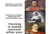 Having a country named after you Having an entire historical era named after you Having a salad named after you