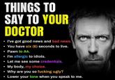THINGS TO SAY TO YOUR DOCTOR I've got good news and bad news. You have six (6) seconds to live. Pawn to A4. I'm allergic to idiots. Let me see some credentials. My body, my choice. Why are you so f------ ugly? Lower your tone when you speak to me.