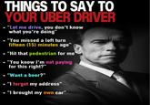 THINGS TO SAY TO YOUR UBER DRIVER • "Let me drive, you don't know what you're doing" "You missed a left turn fifteen (15) minutes ago" "Hit that pedestrian for me • "You know I'm not paying for this right?" • "Want a beer?” • "I forgot my address" • "I brought my own car"