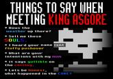 THINGS TO SAY WHEN MEETING KING ASGORE * Hows the weather up there? * Sell me these SOULS. * I heard your name isnt fluffy pushover * What are your intentions with my mum * it says gullible on the ceiling. * Lets be honest, what happened in the CORE?