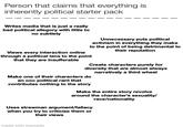 Person that claims that everything is inherently political starter pack Writes media that is just a really bad political allegory with little to no subtlety Unnecessary puts political activism in everything they make to the point of being detrimental to their reputation Views every interaction online through a political lens to the point that they are insufferable Create characters purely for diversity that are almost always narratively a third wheel Make one of their characters do an ooc political rant that contributes nothing to the story Make the entire story revolve around the character's sexuality/ race/nationality Uses strawman argument/fallacy when you try to criticize them or their views made with mematic
