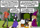 SURE, YOUR BASIC ZOMBIE HAS AN I.Q. OF 3, BUT THANKS TO ADVANCES IN NECROMANTIC RESEARCH, WE CAN CONNECT THE MINDS OF THE DEAD THROUGH THE ETHER! OUR NECRO NETWORK THEN WORKS ITS MAGIC! AYE! THEN WE APPLY UNNATURAL LANGUAGE PROCESSING TO CONVERT INSTRUCTIONS INTO A SIMPLER FORM THEY CAN UNDERSTAND. LET US AMAZE YOU WITH THE WONDERS OF THE LEMURE LANGUAGE MODEL! ### 11/0 NOAHCHINNBOOKS.COM