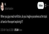 K. Follow @diatribadism When you guys read nonfiction, do you imagine yourselves as the topic at hand or the expert exploring it? 2:33 AM · Sep 8, 2026 273.3K Views