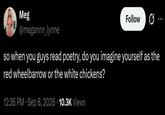 Meg @megannn_lynne Follow so when you guys read poetry, do you imagine yourself as the red wheelbarrow or the white chickens? 12:36 PM · Sep 8, 2026 10.3K Views