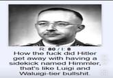 R: 80/1:8 How the f--- did Hitler 72,9k get away with having a sidekick named Himmler,❤ that's like Luigi and Waluigi-tier b-------. 616