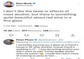 Elon Musk @elonmusk don't like the taste or effects of most alcohol, but there is something quite beautiful about red wine in a fine glass 7:08 PM 23/01/23 1M Views 13.2K Likes 671 Retweets 129 Quotes 27 ↑ Peter Pham @peterpham 4m Replying to @elonmusk and @NicoleBehnam I remember pouring you a glass at a friend's house in SF after another mutual friend's wedding in 17'. I was decanting another, you didn't want to wait "honey badger drinks when he wants". I made the clutch move of ordering us pizza at 1am... 628 ↑.
