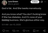Lura Groen @lura_groen Follow 0 God is fat. And She twerks marvelously. And you know what? You don't f------ know if She has diabetes. And it's none of your business. She's glorious either way. 5:11 AM Jan 10, 2020 Q540 1.8K 2.7K ☐ 397 до