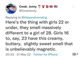 Cmdr. Jonty ** @CmdrJonty Replying to @Alexandrovnalng Here's the thing with girls 22 or under, they smell massively different to a girl of 28. Girls 16 to, say, 23 have this creamy, buttery, slightly sweet smell that is unbelievably magnetic. 20:02 21 May 22 - Twitter for iPhone ō 2