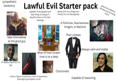 sympathetic backstory Lawful Evil Starter pack capable of doing good and bad things so long as it benefits them or fits their ideology agrees with the protagonists morally but not ideologically A Politician, Businessman, Kingpin, or Warlord Their clothes gives the audience anxiety just by being there Sees themselves as the good guy Probably played by this guy Most of their screen time is on a desk Either a figure of authority, victim of oppression, downright psychopath or both Always calm and stable Charismatic Capable of reasoning