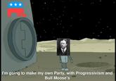 I'm going to make my own Party, with Progressivism and Bull Moose's