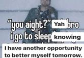"you aight?" Yah bro igo to sleep knowing I have another opportunity to better myself tomorrow.