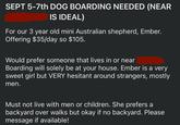 SEPT 5-7th DOG BOARDING NEEDED (NEAR IS IDEAL) For our 3 year old mini Australian shepherd, Ember. Offering $35/day so $105. Would prefer someone that lives in or near Boarding will solely be at your house. Ember is a very sweet girl but VERY hesitant around strangers, mostly men. Must not live with men or children. She prefers a backyard over walks but okay if no backyard. Please message if available!