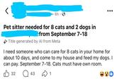 6h Pet sitter needed for 8 cats and 2 dogs in from September 7-18 Title generated by Al from Meta I need someone who can care for 8 cats in your home for about 10 days, and come to my house and feed my dogs. I can pay. September 7-18. Cats must have own room. 32 Q 43 1