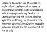 Looking for a nanny, not sure on schedule yet, maybe m-f and possibly on call for weekends (occasionally if traveling). Someone who speaks multiple languages, preferably French and or Spanish, and can help with teaching. Ideally to replace the need for day care. Reasonable price below <500 per week 7:30-6:30 ish but negotiable and we can see what else can be worked out. 2-3 year old child.