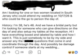 1h A • Am I looking for one or two women located in South Jersey who could attend my wedding on 10/17/26 & who could be the go to person the day of. History: I'm 38, he's 46. And we have a bridal party but I'm looking for someone who can give directions on the day of and also setup my tables at the reception. Hi I have everything boxed and labeled by table and how I want it. This is just somebody to be by my side and answer any the b questions that come in and coordinate through the day. And possibly be damage control if someone starts at my wedding... 15 Q 26