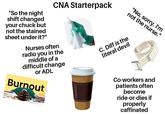 "No, sorry. I'm not the nurse." "So the night shift changed your chuck but not the stained sheet under it?" CNA Starterpack Nurses often radio you in the middle of a difficult change or ADL Burnout C. Diff is the literal devil Co-workers and patients often become ride-or-dies if properly caffinated