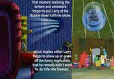 That moment realizing the writers and animators forgot to put Larry at the Bubble Bowl halftime show, which implies either Larry forgot to show up or gives off the funny implication that he reeeally didn't want to do it for the fireman.