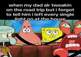 when my dad alr tweakin on the road trip but i forgot to tell him i left every single light on at the house 00
