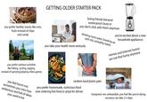 you prefer healthy snacks like nuts, fruits instead of chips and candy you prefer outdoor activities like hiking, cycling, jogging instead of partying/playing video games you feel burnt out, sometimes you miss how ambicious and full of ideas you used to be GETTING OLDER STARTER PACK losing friends because evereryone's busy or you don't click with them anymore drinking more water, breaking up with old, unhealthy habits you take your health more seriously you're excited about a new household appliances memes and internet humor are not that funny anymore random back/joints pain you prefer homemade, nutricious food over ordering fast food or pizza for dinner hangovers are unbearable, you feel like you're dying, recovery can take 2-3 days