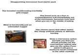 Disappointing microwave food starter pack Has breaded meat(breading inevitably gets soggy) Meat is functionally just an unbreaded nugget Has bread such as a bun or croissant(seems soft immediately out of the microwave, becomes rock hard when you are in the middle of eating it) Y YELLOWSTONE OUT OF THE SADDLE CRISPY CHICKEN & POBLANO MAC WHITE POBLAND M EAT CHICKEN WITH A BOLD Has cheese sauce that either tastes like cheap artificial cheese or defrosts horribly made with mematic SANDWICH Bros SPICY CHICKEN MELTS Gives a microwave option but tells you that you should actually use the oven/airfryer option( why give me the option if you admit it will give a mediocre result compared to the other method)