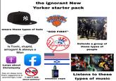 Z the ignorant New Yorker starter pack NEW YORK wears these types of hats "GOD FIRST" Is Toxic, stupid, arrogant & always a Man + Larps about Christianity Has an deep tone that's aggressive & provokingly rude "I don't talk about politics" Yankees 200. Defends a group of these types of people Listens to these smokes vape types of music