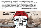 • "The number of woman-lovers has increased, while the fondness for young lads has diminished. Boy-love seems to have vanished into the ground In Istanbul, the love and affection once directed toward handsome youths has now turned toward girls." -Ahmed Cevdet Pasha istanbul has fallen, billions must be straight