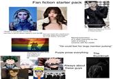 Fan fiction starter pack "Reader is race/gender neutral! X" How they're almost always implied to look like Self insert reader with a deadly power and family related trauma that gave her a cold "girlboss" personality Male lead is always 6+, a bllonaro, vampire, and a mala boss or company executiva Mischaracterization of a villain character for the sake of writing a romance with the reader "He could feel his large member pulsing" The thing that the author always makes happen to 2 Purple prose everything The even slightly close male characters thumbnail Always about these guys