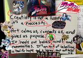 JOJOs Bizarre Adventure Creativity is not a luxury it's a neccesity. ServiceMaster by Martin Zupancic 月の 筍乐冒険 Te i a Art calms us, connects us, and d gives us purpose. It heals our bodies minds and communities. It's an act of rebellion, a tool for hope and a legacy that out last Street A