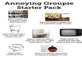 Annoying Groupie Starter Pack Asks if these are my guitars (they obviously are) Says this place is bigger than our apartment (yeah, no s---) Asks if she can get a drink of water (why would I say no) Asks if I want to take a bath (I'm an adult, I take baths when I want) Asks what I'm watching (literally look at the TV, idiot) Hello Says "hello" randomly (why) Asks if I'm feeling okay (there is nothing to suggest I'm not)