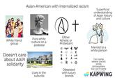 White friend group Doesn't care about AAPI solidarity Asian-American with internalized racism Puts white culture on a pedestal > + Either Atheist or Protestant G Superficial understanding of Asian history and culture Lives in the suburbs 日 Obsessed Y ha with luxury brands Married to a white person Can name several (racist) white philosophers but can't name a single AAPI KAPWING