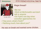 Anonymous 16 KB JPG 07/01/23(Sat) 14:52:29 No.7386775 Wagie thread? >Be me >Work at McDonald's and don't talk to anyone >On fryers one day when coworker approaches me >"Hey anon, what's fresh?" >"Nothing much, how about you?" He was on break and wanted some chicken.
