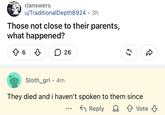 r/answers u/Traditional Depth6924 3h • Those not close to their parents, what happened? ↑ 6 26 Sloth_grl 4m • 55 They died and i haven't spoken to them since Reply Vote