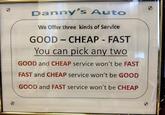 0 Danny's Auto We Offer three kinds of Service. GOOD CHEAP - FAST - You can pick any two GOOD and CHEAP service won't be FAST FAST and CHEAP service won't be GOOD GOOD and FAST service won't be CHEAP