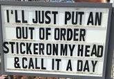 I'LL JUST PUT AN OUT OF ORDER STICKER ON MY HEAD &CALL IT A DAY