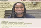 Anonymous >Does PhD 08/14/26(Fri)17:05:59 No.85337822 42 KB JPG >Plagiarizes work verbatim constantly >Becomes youngest black professor at Cambridge >Any accusation is dismissed as racist >Finally gets caught under extreme pressure >Kills himself