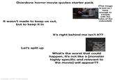 Overdone horror movie quotes starter pack (This image is just so I have enough to comply with the rules of the subreddit) It wasn't made to keep us out, but to keep it in Let's split up made with mematic It's right behind me isn't it?? he's right behind me isn't he.. What's the worst that could happen, It's not like a [monster highly specific and relevant to the movie] will appear??