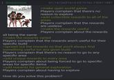 Anonymous 3.41 MB PNG all being the same 01/16/26(Fri)10:53:10 No.730911987 >make open world game Players complain that there's no reason to explore >add collectible rewards to all of the areas Players complain that the rewards are useless >make the rewards useful Players complain about the rewards >make the rewards varied Players complain that the rewards aren't useful for their specific build >spread out the rewards so that you'll always find something useful for any given build Players complain that there's no reason to go to any specific area >add unique rewards to every area Players complain about being forced to go to specific areas for specific items >add rewards for general exploration Players complain about having to explore How do you solve this problem?