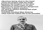 >Survives being shot in the head >Cuts his fingers with his teeth because the surgeon is too slow >Refuses to have a gun on him because he would be too dangerous >Survives 2 plane crashes >Is sent to advice Chiang Kai-shek during WW2 >Literally insulted Mao Zedong >Has had the fullest life to be possible made with mematic