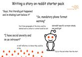 Writing a story on reddit starter pack "Guys, this literally just happened and im shaking/cant believe it" "So, mandatory phone format warning" first three paragraphs of the story could be deleted and no context or content would be lost heartstrings subreddit specific acronym nobody new would get "I have social anxiety and im an introvert" no self reflection, no chance they could be wrong Tl; Dr at the end rather than the start