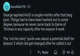 AzorAhai1TK 15h George rejoined HotD a couple months after that blog post. Things had to have been hashed out to some degree, because he never came back to Game of Thrones in any capacity after his season 4 work The "not his story" quote was about a potential draft for Season 3 which did get changed after he called it out ← Reply Q ↑ 34