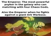The Emperor: The most powerful psyker in the galaxy who can matching with four Chaos Gods. Also the Emperor when he fights against a giant Ork Warboss: